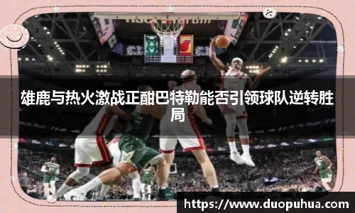 雄鹿与热火激战正酣巴特勒能否引领球队逆转胜局
